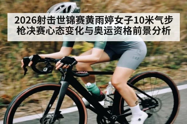 2026射击世锦赛黄雨婷女子10米气步枪决赛心态变化与奥运资格前景分析