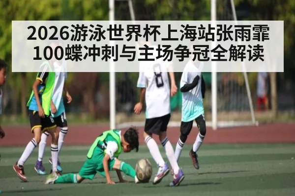 2026游泳世界杯上海站张雨霏100蝶冲刺与主场争冠全解读